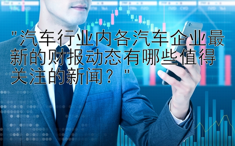 汽车行业内各汽车企业最新的财报动态有哪些值得关注的新闻？