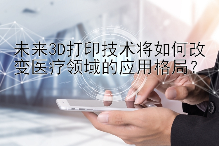 未来3D打印技术将如何改变医疗领域的应用格局？