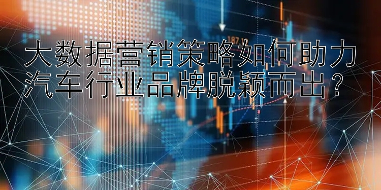 大数据营销策略如何助力汽车行业品牌脱颖而出？