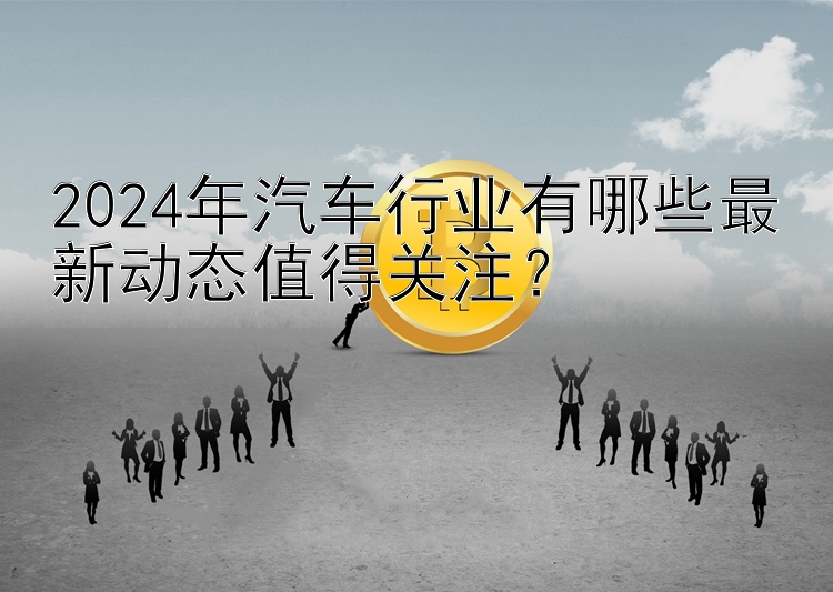 2024年汽车行业有哪些最新动态值得关注？