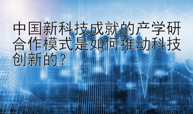 中国新科技成就的产学研合作模式是如何推动科技创新的？