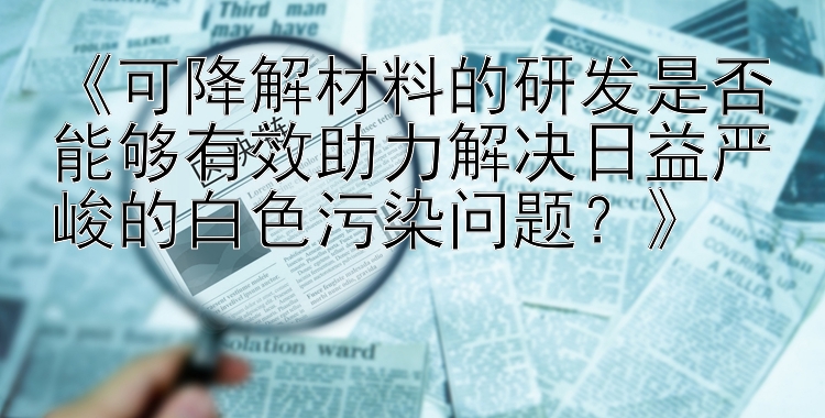 《可降解材料的研发是否能够有效助力解决日益严峻的白色污染问题？》