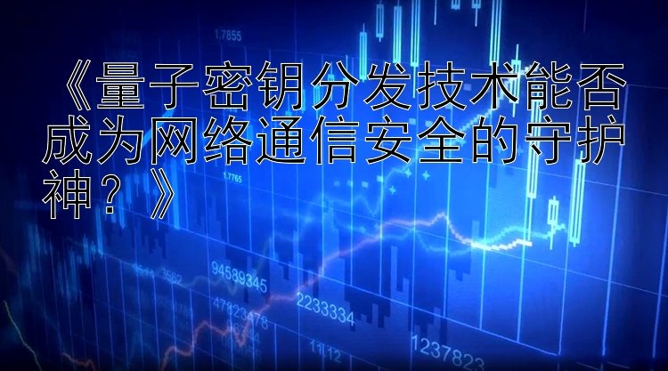 《量子密钥分发技术能否成为网络通信安全的守护神？》