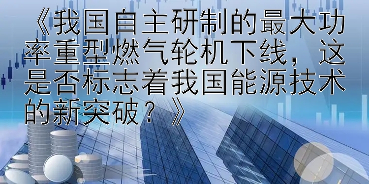 《我国自主研制的最大功率重型燃气轮机下线，这是否标志着我国能源技术的新突破？》