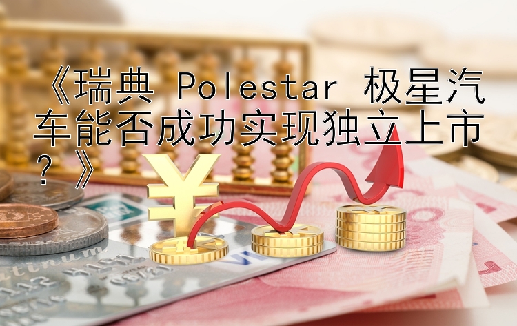 《瑞典 Polestar 极星汽车能否成功实现独立上市？》