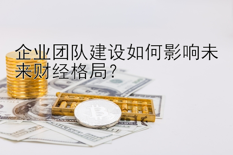 企业团队建设如何影响未来财经格局？