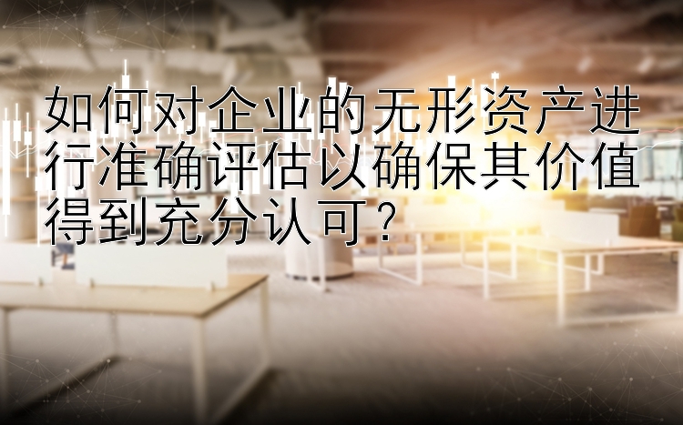 如何对企业的无形资产进行准确评估以确保其价值得到充分认可？