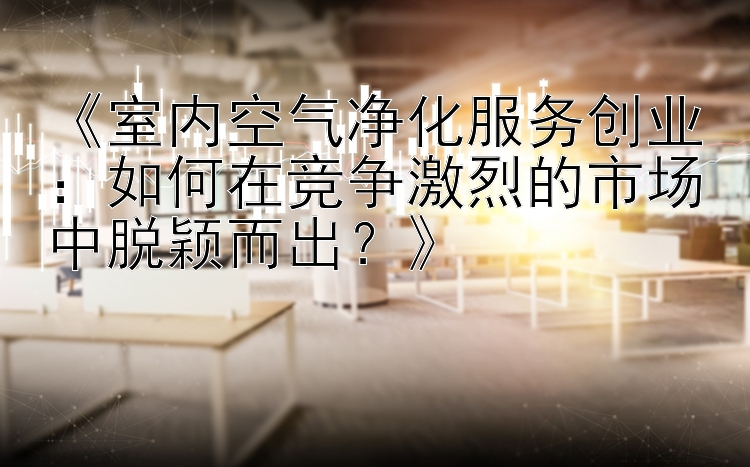 《室内空气净化服务创业：如何在竞争激烈的市场中脱颖而出？》