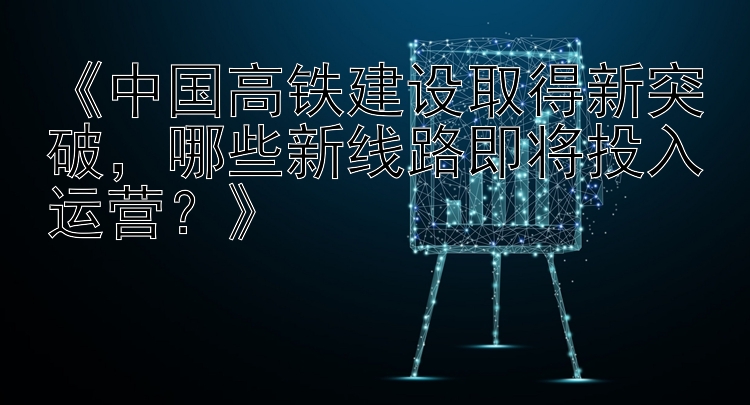 《中国高铁建设取得新突破，哪些新线路即将投入运营？》