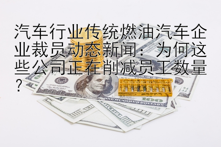 汽车行业传统燃油汽车企业裁员动态新闻：为何这些公司正在削减员工数量？