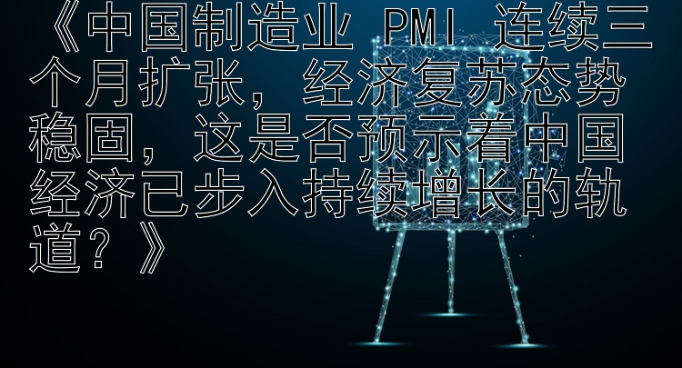 《中国制造业 PMI 连续三个月扩张，经济复苏态势稳固，这是否预示着中国经济已步入持续增长的轨道？》