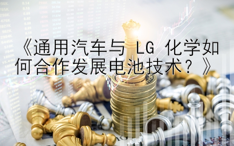 《通用汽车与 LG 化学如何合作发展电池技术？》