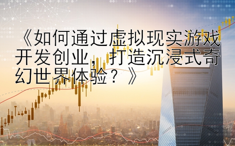 《如何通过虚拟现实游戏开发创业，打造沉浸式奇幻世界体验？》