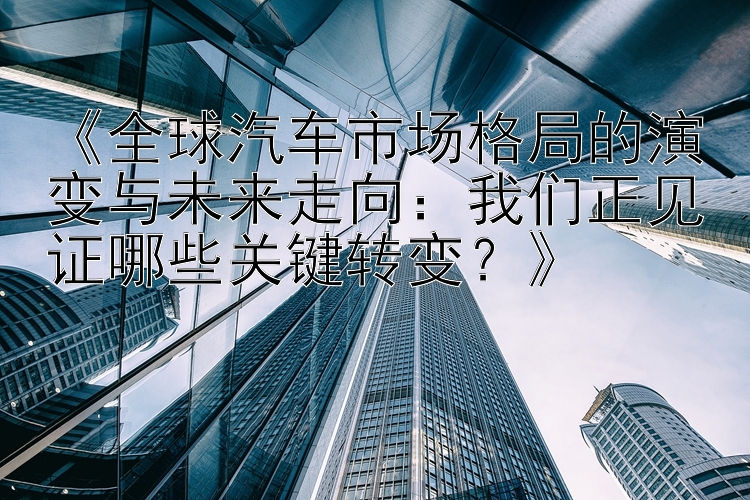 《全球汽车市场格局的演变与未来走向：我们正见证哪些关键转变？》