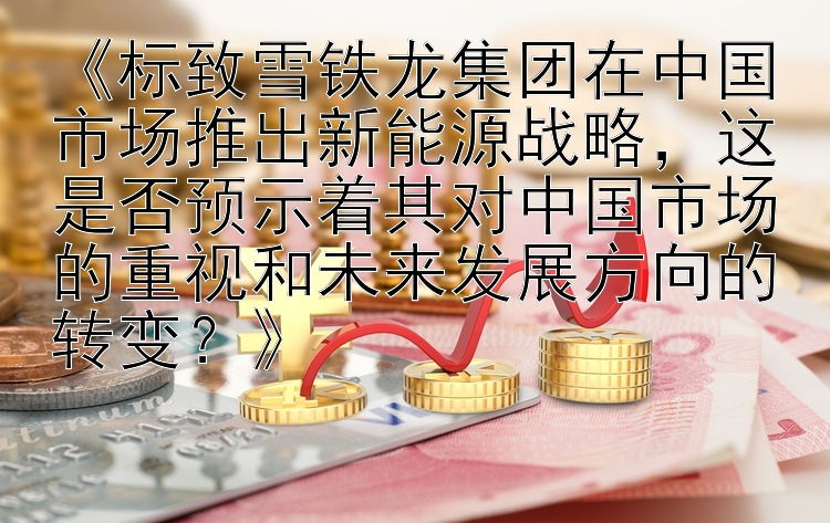 《标致雪铁龙集团在中国市场推出新能源战略，这是否预示着其对中国市场的重视和未来发展方向的转变？》