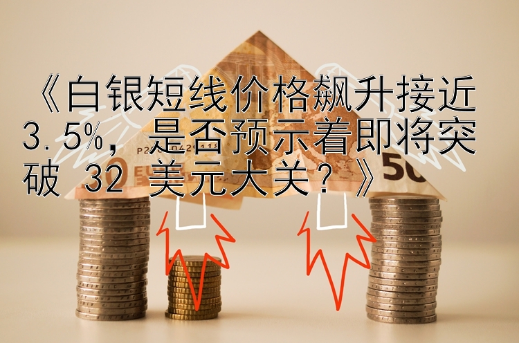 《白银短线价格飙升接近 3.5%，是否预示着即将突破 32 美元大关？》