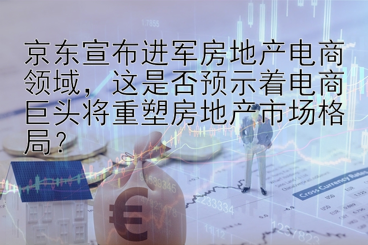 京东宣布进军房地产电商领域，这是否预示着电商巨头将重塑房地产市场格局？