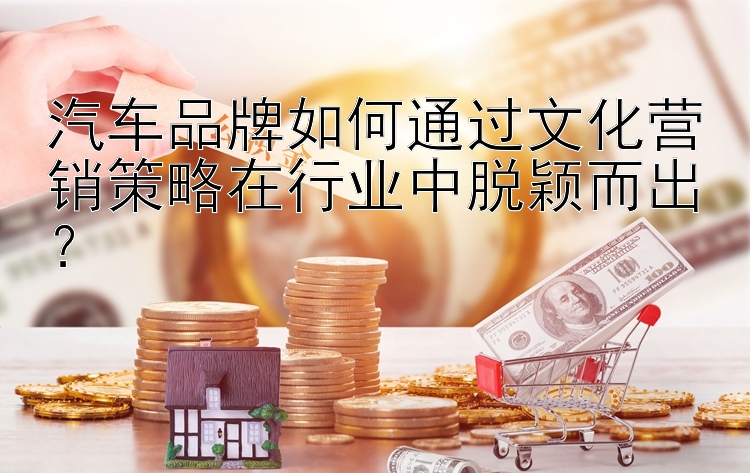 汽车品牌如何通过文化营销策略在行业中脱颖而出？