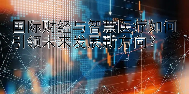 国际财经与智慧医疗如何引领未来发展新方向？