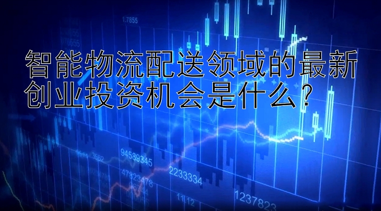 智能物流配送领域的最新创业投资机会是什么？