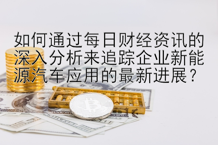 如何通过每日财经资讯的深入分析来追踪企业新能源汽车应用的最新进展？