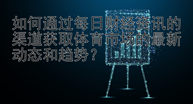 如何通过每日财经资讯的渠道获取体育市场的最新动态和趋势？