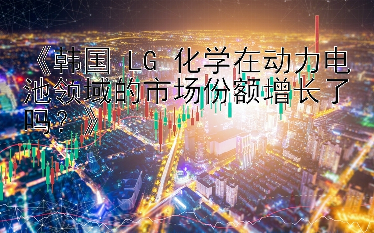 《韩国 LG 化学在动力电池领域的市场份额增长了吗？》