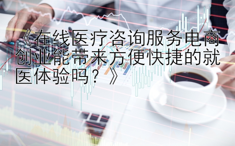 《在线医疗咨询服务电商创业能带来方便快捷的就医体验吗？》