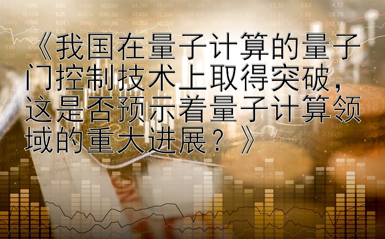 《我国在量子计算的量子门控制技术上取得突破，这是否预示着量子计算领域的重大进展？》