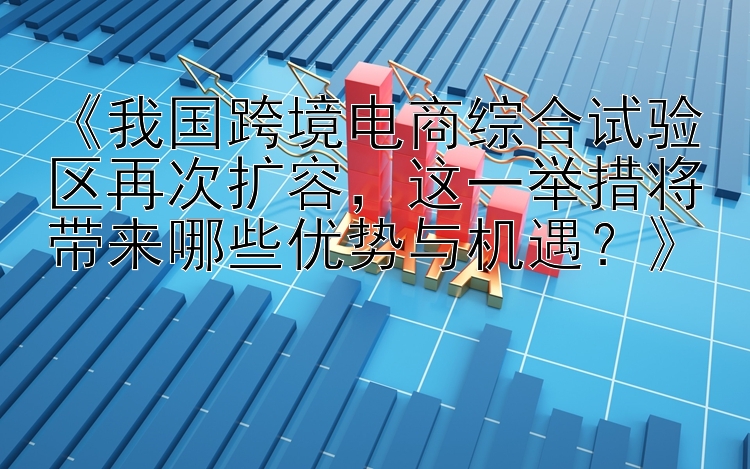 《我国跨境电商综合试验区再次扩容，这一举措将带来哪些优势与机遇？》