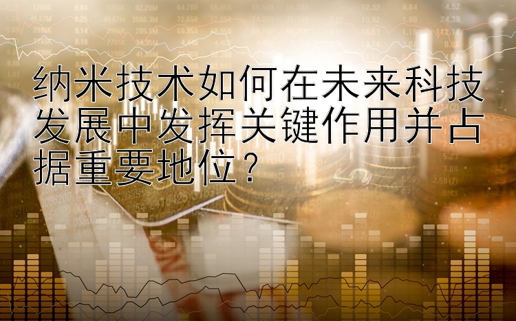 纳米技术如何在未来科技发展中发挥关键作用并占据重要地位？