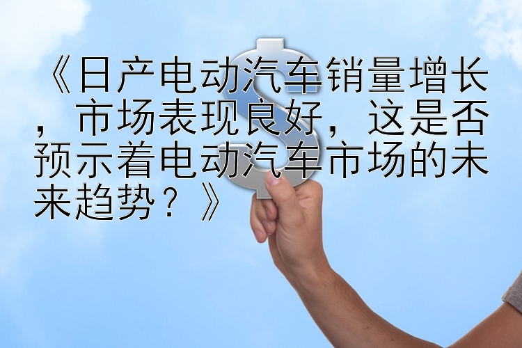 《日产电动汽车销量增长，市场表现良好，这是否预示着电动汽车市场的未来趋势？》