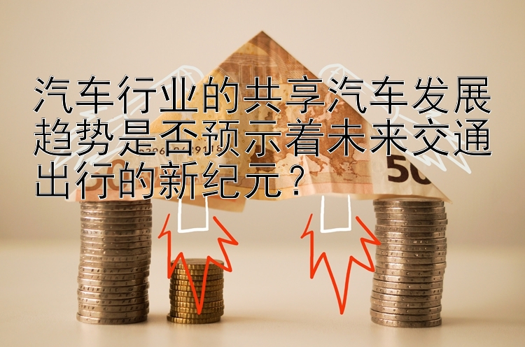 汽车行业的共享汽车发展趋势是否预示着未来交通出行的新纪元？