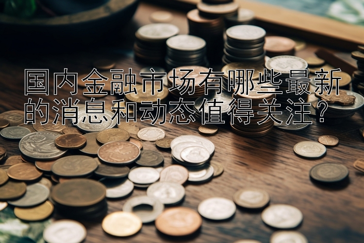 国内金融市场有哪些最新的消息和动态值得关注？