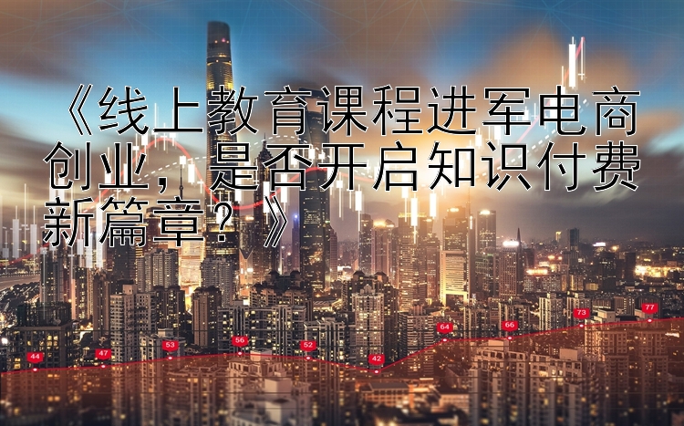 《线上教育课程进军电商创业，是否开启知识付费新篇章？》