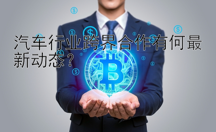 汽车行业跨界合作有何最新动态？