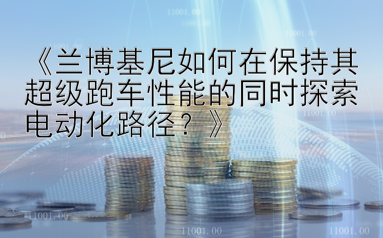 《兰博基尼如何在保持其超级跑车性能的同时探索电动化路径？》