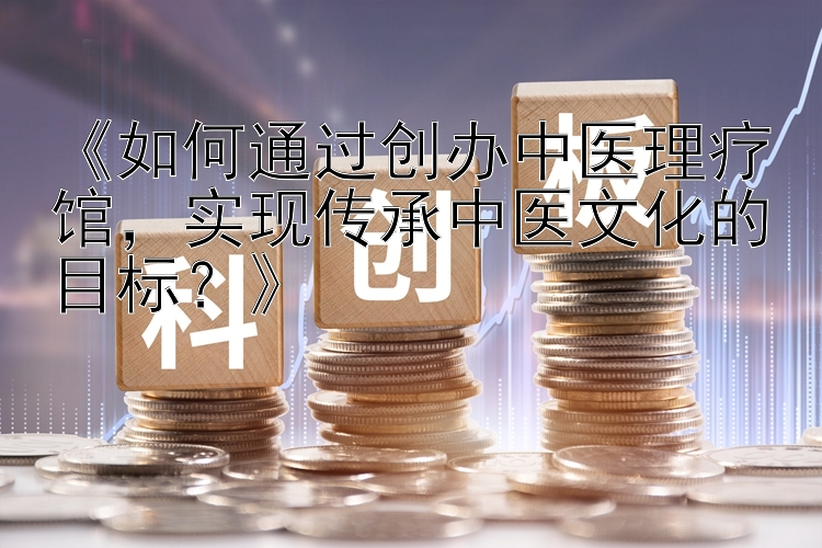 《如何通过创办中医理疗馆，实现传承中医文化的目标？》