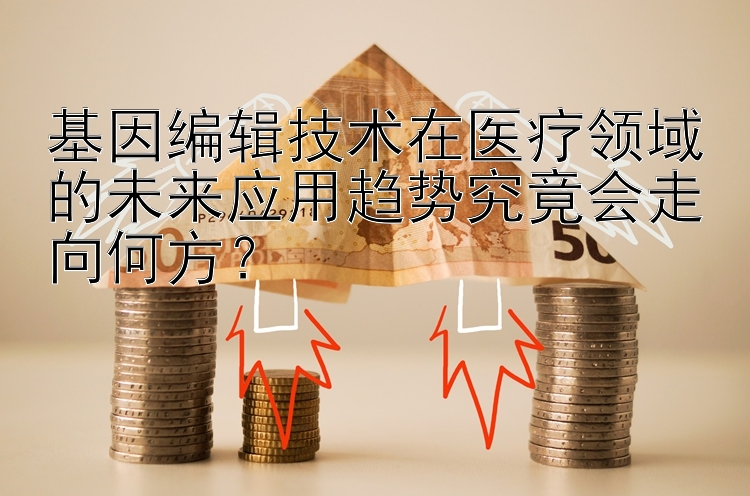 基因编辑技术在医疗领域的未来应用趋势究竟会走向何方？