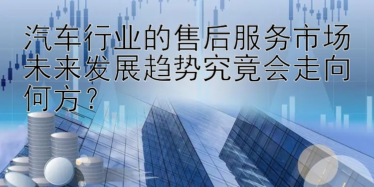 汽车行业的售后服务市场未来发展趋势究竟会走向何方？