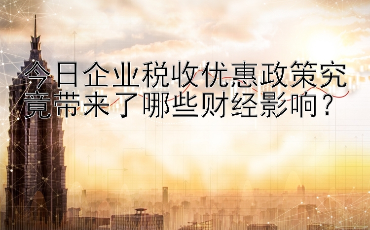 今日企业税收优惠政策究竟带来了哪些财经影响？