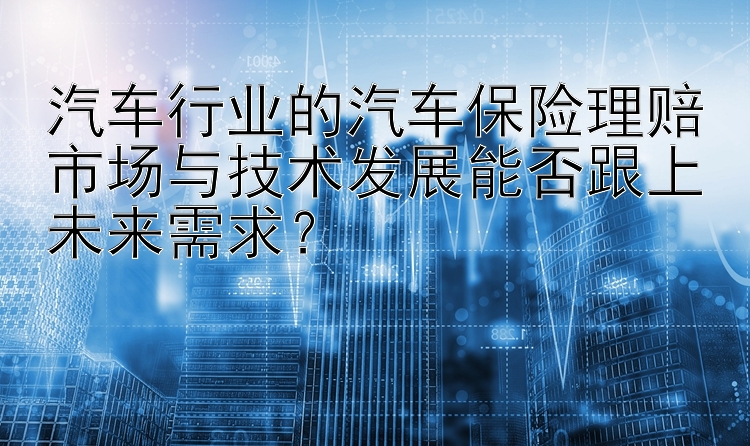 汽车行业的汽车保险理赔市场与技术发展能否跟上未来需求？