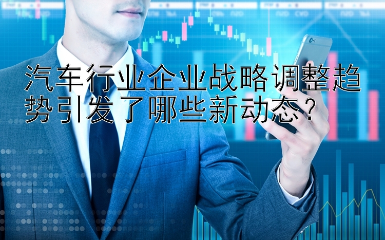 汽车行业企业战略调整趋势引发了哪些新动态？