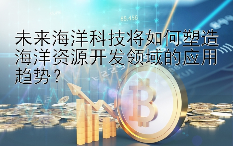 未来海洋科技将如何塑造海洋资源开发领域的应用趋势？