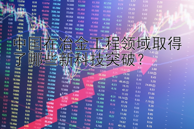 中国在冶金工程领域取得了哪些新科技突破？