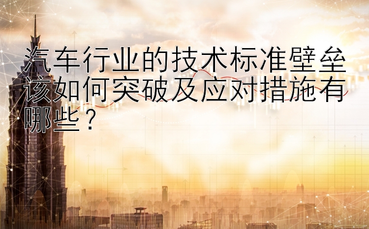 汽车行业的技术标准壁垒该如何突破及应对措施有哪些？