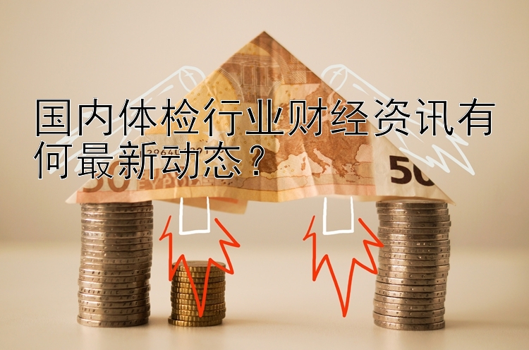 国内体检行业财经资讯有何最新动态？