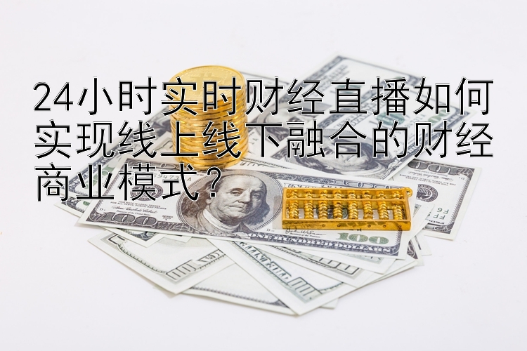 24小时实时财经直播如何实现线上线下融合的财经商业模式？