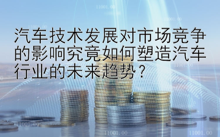 汽车技术发展对市场竞争的影响究竟如何塑造汽车行业的未来趋势？