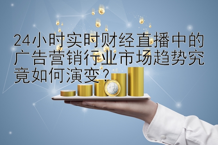 24小时实时财经直播中的广告营销行业市场趋势究竟如何演变？